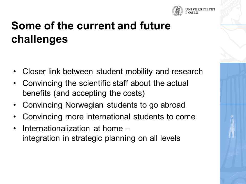 Some of the current and future challenges •Closer link between student mobility and research •Convincing the scientific staff about the actual benefits (and accepting the costs) •Convincing Norwegian students to go abroad •Convincing more international students to come •Internationalization at home – integration in strategic planning on all levels
