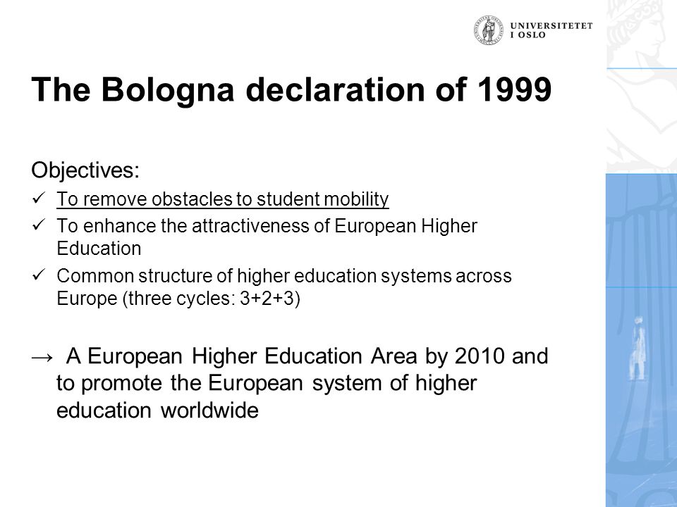 The Bologna declaration of 1999 Objectives:  To remove obstacles to student mobility  To enhance the attractiveness of European Higher Education  Common structure of higher education systems across Europe (three cycles: 3+2+3) → A European Higher Education Area by 2010 and to promote the European system of higher education worldwide