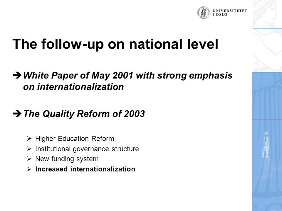 The follow-up on national level  White Paper of May 2001 with strong emphasis on internationalization  The Quality Reform of 2003  Higher Education Reform  Institutional governance structure  New funding system  Increased internationalization