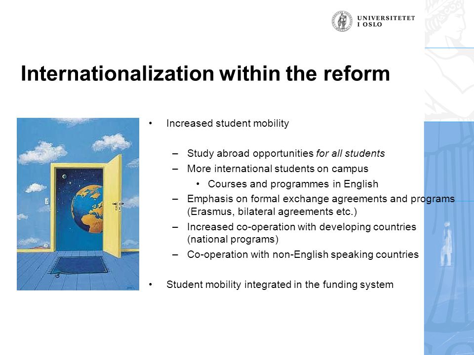 Internationalization within the reform •Increased student mobility –Study abroad opportunities for all students –More international students on campus •Courses and programmes in English –Emphasis on formal exchange agreements and programs (Erasmus, bilateral agreements etc.) –Increased co-operation with developing countries (national programs) –Co-operation with non-English speaking countries •Student mobility integrated in the funding system