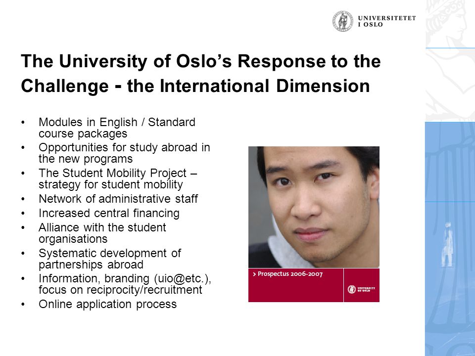 The University of Oslo’s Response to the Challenge - the International Dimension •Modules in English / Standard course packages •Opportunities for study abroad in the new programs •The Student Mobility Project – strategy for student mobility •Network of administrative staff •Increased central financing •Alliance with the student organisations •Systematic development of partnerships abroad •Information, branding focus on reciprocity/recruitment •Online application process