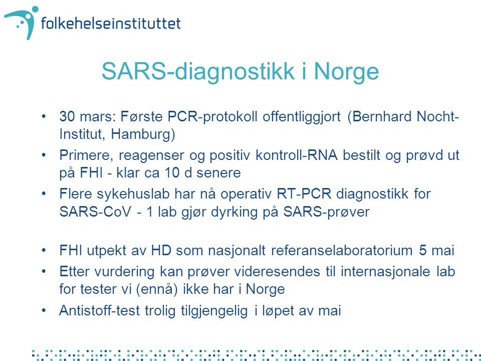 SARS-diagnostikk i Norge •30 mars: Første PCR-protokoll offentliggjort (Bernhard Nocht- Institut, Hamburg) •Primere, reagenser og positiv kontroll-RNA bestilt og prøvd ut på FHI - klar ca 10 d senere •Flere sykehuslab har nå operativ RT-PCR diagnostikk for SARS-CoV - 1 lab gjør dyrking på SARS-prøver •FHI utpekt av HD som nasjonalt referanselaboratorium 5 mai •Etter vurdering kan prøver videresendes til internasjonale lab for tester vi (ennå) ikke har i Norge •Antistoff-test trolig tilgjengelig i løpet av mai