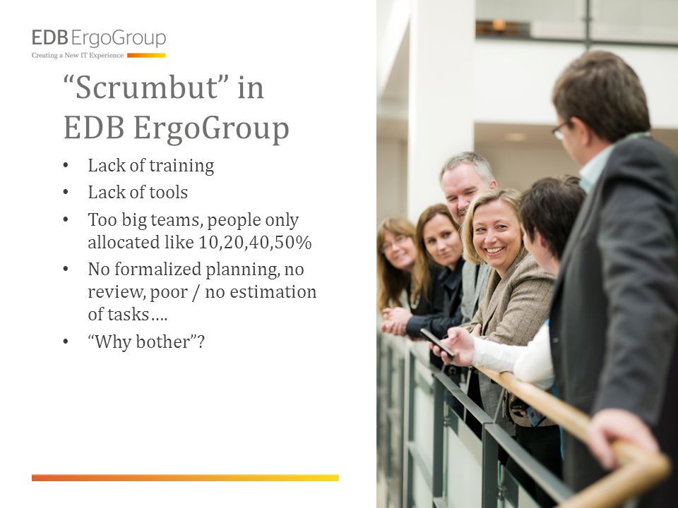 Scrumbut in EDB ErgoGroup • Lack of training • Lack of tools • Too big teams, people only allocated like 10,20,40,50% • No formalized planning, no review, poor / no estimation of tasks….