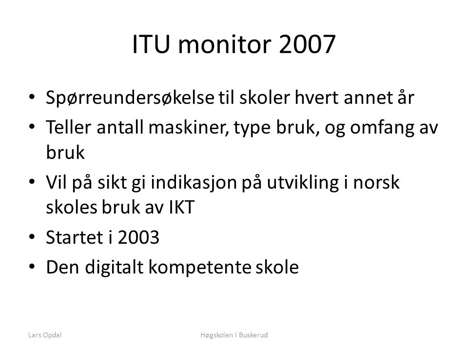 ITU monitor 2007 • Spørreundersøkelse til skoler hvert annet år • Teller antall maskiner, type bruk, og omfang av bruk • Vil på sikt gi indikasjon på utvikling i norsk skoles bruk av IKT • Startet i 2003 • Den digitalt kompetente skole Høgskolen i BuskerudLars Opdal