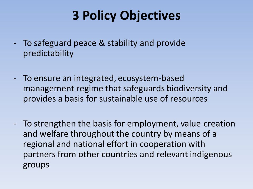 3 Policy Objectives -To safeguard peace & stability and provide predictability -To ensure an integrated, ecosystem-based management regime that safeguards biodiversity and provides a basis for sustainable use of resources -To strengthen the basis for employment, value creation and welfare throughout the country by means of a regional and national effort in cooperation with partners from other countries and relevant indigenous groups