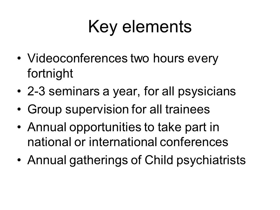 Key elements Videoconferences two hours every fortnight 2-3 seminars a year, for all psysicians Group supervision for all trainees Annual opportunities to take part in national or international conferences Annual gatherings of Child psychiatrists