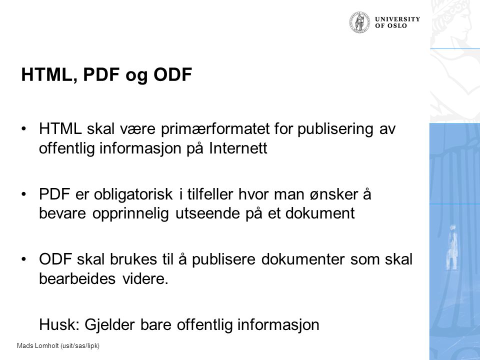 Mads Lomholt (usit/sas/lipk) HTML, PDF og ODF HTML skal være primærformatet for publisering av offentlig informasjon på Internett PDF er obligatorisk i tilfeller hvor man ønsker å bevare opprinnelig utseende på et dokument ODF skal brukes til å publisere dokumenter som skal bearbeides videre.