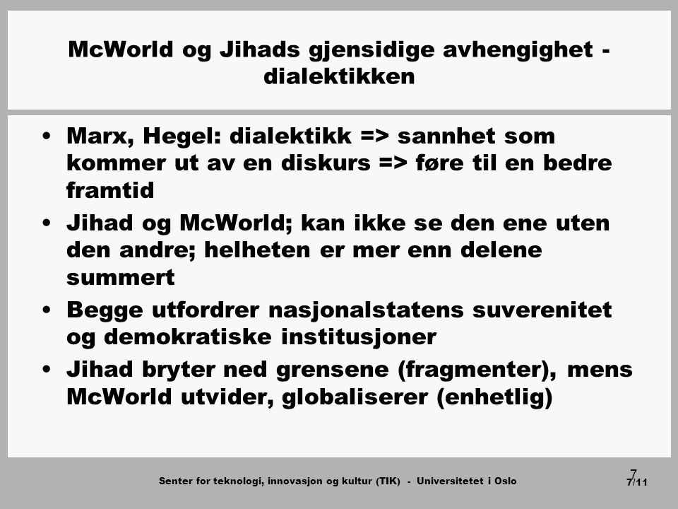 Senter for teknologi, innovasjon og kultur (TIK) - Universitetet i Oslo 7/11 7 McWorld og Jihads gjensidige avhengighet - dialektikken Marx, Hegel: dialektikk => sannhet som kommer ut av en diskurs => føre til en bedre framtid Jihad og McWorld; kan ikke se den ene uten den andre; helheten er mer enn delene summert Begge utfordrer nasjonalstatens suverenitet og demokratiske institusjoner Jihad bryter ned grensene (fragmenter), mens McWorld utvider, globaliserer (enhetlig)