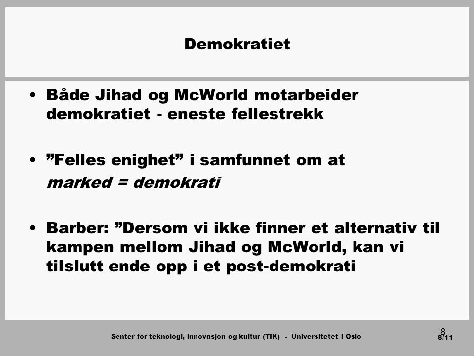 Senter for teknologi, innovasjon og kultur (TIK) - Universitetet i Oslo 8/11 8 Demokratiet Både Jihad og McWorld motarbeider demokratiet - eneste fellestrekk Felles enighet i samfunnet om at marked = demokrati Barber: Dersom vi ikke finner et alternativ til kampen mellom Jihad og McWorld, kan vi tilslutt ende opp i et post-demokrati
