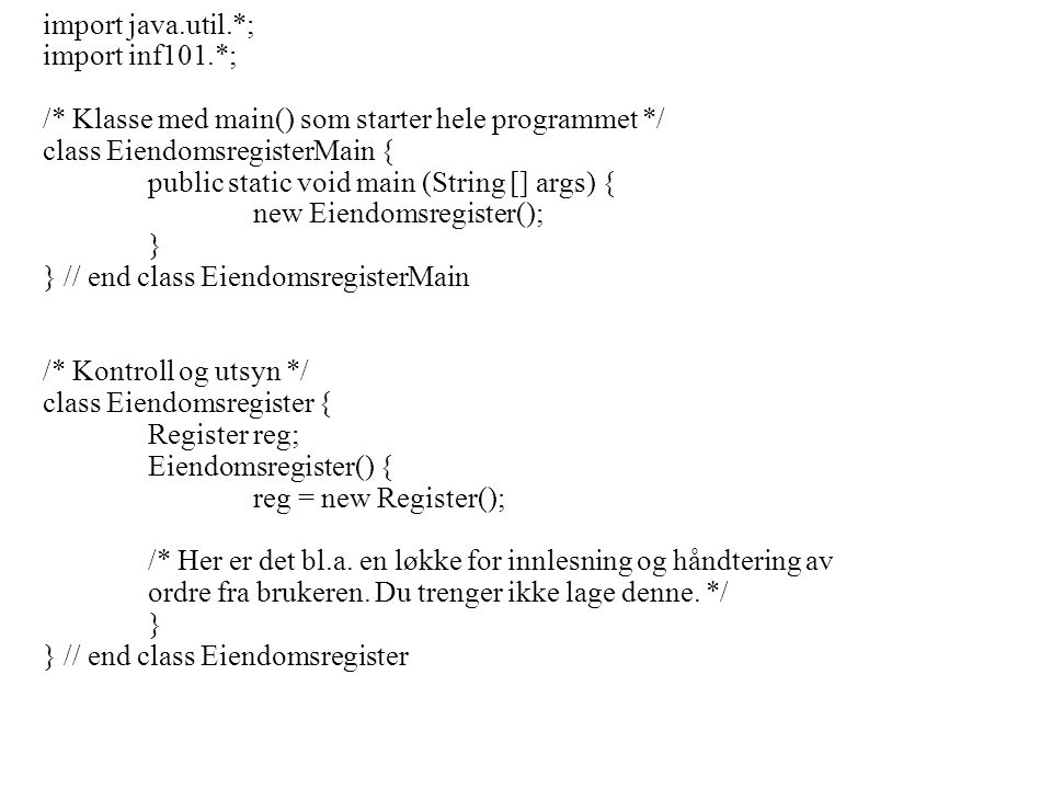 import java.util.*; import inf101.*; /* Klasse med main() som starter hele programmet */ class EiendomsregisterMain { public static void main (String [] args) { new Eiendomsregister(); } } // end class EiendomsregisterMain /* Kontroll og utsyn */ class Eiendomsregister { Register reg; Eiendomsregister() { reg = new Register(); /* Her er det bl.a.