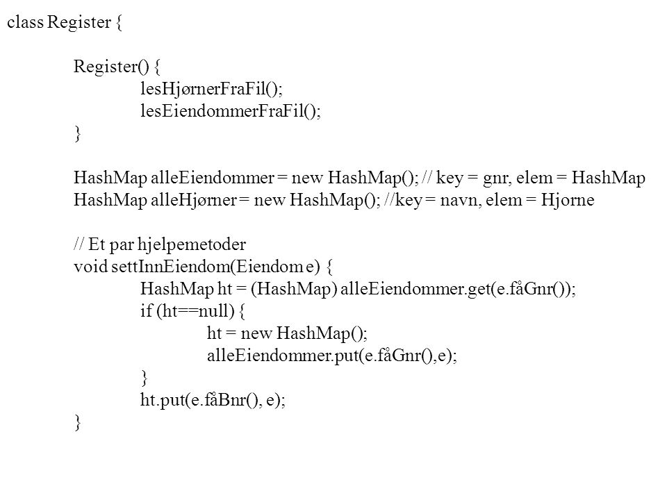 class Register { Register() { lesHjørnerFraFil(); lesEiendommerFraFil(); } HashMap alleEiendommer = new HashMap(); // key = gnr, elem = HashMap HashMap alleHjørner = new HashMap(); //key = navn, elem = Hjorne // Et par hjelpemetoder void settInnEiendom(Eiendom e) { HashMap ht = (HashMap) alleEiendommer.get(e.fåGnr()); if (ht==null) { ht = new HashMap(); alleEiendommer.put(e.fåGnr(),e); } ht.put(e.fåBnr(), e); }