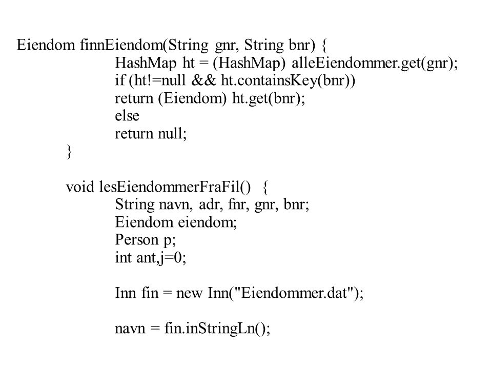 Eiendom finnEiendom(String gnr, String bnr) { HashMap ht = (HashMap) alleEiendommer.get(gnr); if (ht!=null && ht.containsKey(bnr)) return (Eiendom) ht.get(bnr); else return null; } void lesEiendommerFraFil() { String navn, adr, fnr, gnr, bnr; Eiendom eiendom; Person p; int ant,j=0; Inn fin = new Inn( Eiendommer.dat ); navn = fin.inStringLn();