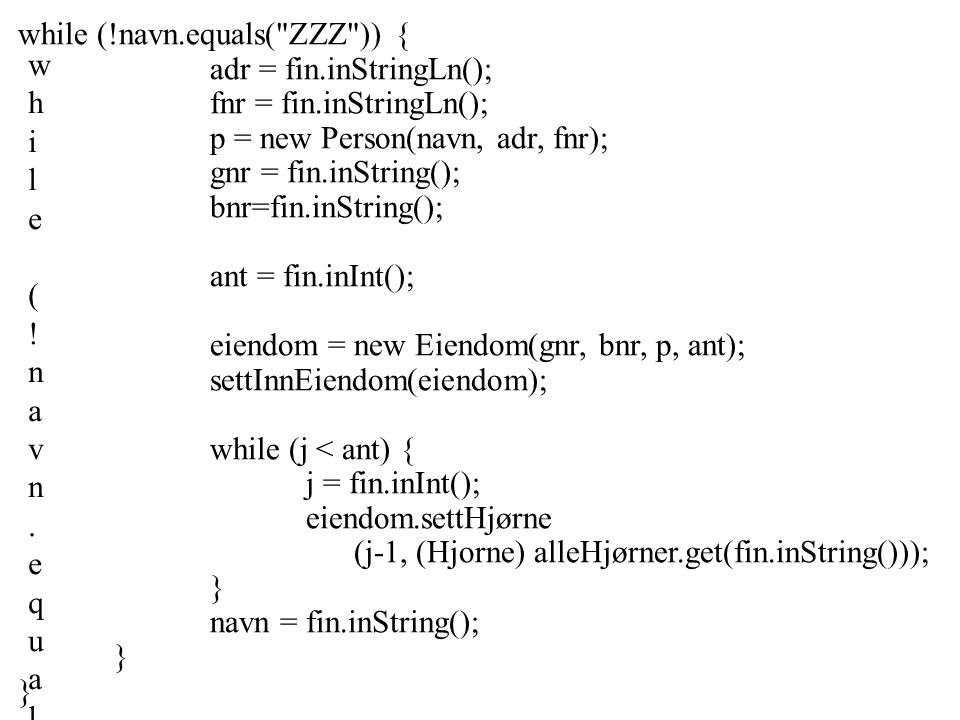 while (!navn.equals( ZZZ )) {adr = fin.inStringLn();fnr = fin.inStringLn();p = new Person(navn, adr, fnr);gnr = fin.inString();bnr=fin.inString();ant = fin.inInt();eiendom = new Eiendom(gnr, bnr, p, ant);settInnEiendom(eiendom);while (j < ant) {j = fin.inInt();eiendom.settHjørne(j-1, (Hjorne) alleHjørner.get(fin.inString()));}navn = fin.inString();}}while (!navn.equals( ZZZ )) {adr = fin.inStringLn();fnr = fin.inStringLn();p = new Person(navn, adr, fnr);gnr = fin.inString();bnr=fin.inString();ant = fin.inInt();eiendom = new Eiendom(gnr, bnr, p, ant);settInnEiendom(eiendom);while (j < ant) {j = fin.inInt();eiendom.settHjørne(j-1, (Hjorne) alleHjørner.get(fin.inString()));}navn = fin.inString();}} while (!navn.equals( ZZZ )) { adr = fin.inStringLn(); fnr = fin.inStringLn(); p = new Person(navn, adr, fnr); gnr = fin.inString(); bnr=fin.inString(); ant = fin.inInt(); eiendom = new Eiendom(gnr, bnr, p, ant); settInnEiendom(eiendom); while (j < ant) { j = fin.inInt(); eiendom.settHjørne (j-1, (Hjorne) alleHjørner.get(fin.inString())); } navn = fin.inString(); }
