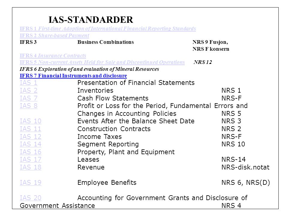 IAS-STANDARDER IFRS 1 First-time Adoption of International Financial Reporting Standards IFRS 2 Share-based Payment IFRS 3Business Combinations NRS 9 Fusjon, NRS F konsern IFRS 4 Insurance Contracts IFRS 5 Non-current Assets Held for Sale and Discontinued OperationsIFRS 5 Non-current Assets Held for Sale and Discontinued Operations NRS 12 IFRS 6 Exploration of and evaluation of Mineral Resources IFRS 7 Financial Instruments and disclosure IAS 1IAS 1Presentation of Financial Statements IAS 2IAS 2Inventories NRS 1 IAS 7IAS 7Cash Flow Statements NRS-F IAS 8IAS 8Profit or Loss for the Period, Fundamental Errors and Changes in Accounting Policies NRS 5 IAS 10IAS 10Events After the Balance Sheet Date NRS 3 IAS 11IAS 11Construction Contracts NRS 2 IAS 12IAS 12Income Taxes NRS-F IAS 14IAS 14Segment Reporting NRS 10 IAS 16IAS 16Property, Plant and Equipment IAS 17IAS 17Leases NRS-14 IAS 18IAS 18Revenue NRS-disk.notat IAS 19IAS 19Employee Benefits NRS 6, NRS(D) IAS 20IAS 20Accounting for Government Grants and Disclosure of Government Assistance NRS 4