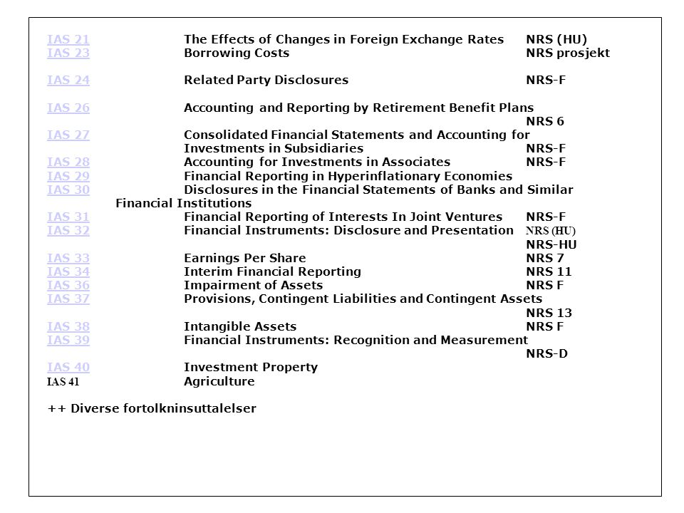 IAS 21IAS 21The Effects of Changes in Foreign Exchange Rates NRS (HU) IAS 23IAS 23Borrowing Costs NRS prosjekt IAS 24IAS 24Related Party Disclosures NRS-F IAS 26IAS 26Accounting and Reporting by Retirement Benefit Plans NRS 6 IAS 27IAS 27Consolidated Financial Statements and Accounting for Investments in Subsidiaries NRS-F IAS 28IAS 28Accounting for Investments in Associates NRS-F IAS 29IAS 29Financial Reporting in Hyperinflationary Economies IAS 30IAS 30Disclosures in the Financial Statements of Banks and Similar Financial Institutions IAS 31IAS 31Financial Reporting of Interests In Joint Ventures NRS-F IAS 32IAS 32Financial Instruments: Disclosure and Presentation NRS (HU) NRS-HU IAS 33IAS 33Earnings Per Share NRS 7 IAS 34IAS 34Interim Financial Reporting NRS 11 IAS 36IAS 36Impairment of Assets NRS F IAS 37IAS 37Provisions, Contingent Liabilities and Contingent Assets NRS 13 IAS 38IAS 38Intangible Assets NRS F IAS 39IAS 39Financial Instruments: Recognition and Measurement NRS-D IAS 40IAS 40Investment Property IAS 41 Agriculture ++ Diverse fortolkninsuttalelser