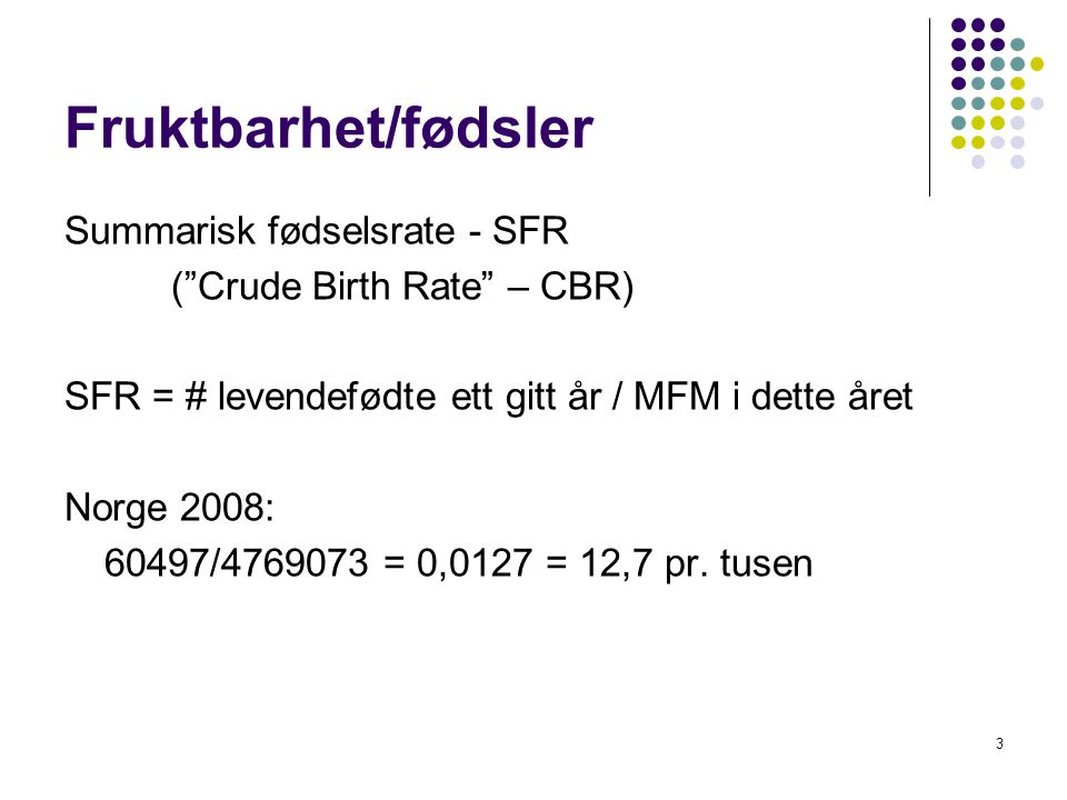 3 Fruktbarhet/fødsler Summarisk fødselsrate - SFR ( Crude Birth Rate – CBR) SFR = # levendefødte ett gitt år / MFM i dette året Norge 2008: 60497/ = 0,0127 = 12,7 pr.