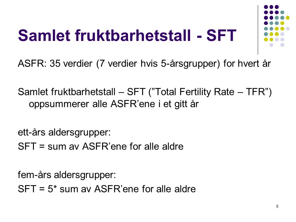 8 Samlet fruktbarhetstall - SFT ASFR: 35 verdier (7 verdier hvis 5-årsgrupper) for hvert år Samlet fruktbarhetstall – SFT ( Total Fertility Rate – TFR ) oppsummerer alle ASFR’ene i et gitt år ett-års aldersgrupper: SFT = sum av ASFR’ene for alle aldre fem-års aldersgrupper: SFT = 5* sum av ASFR’ene for alle aldre