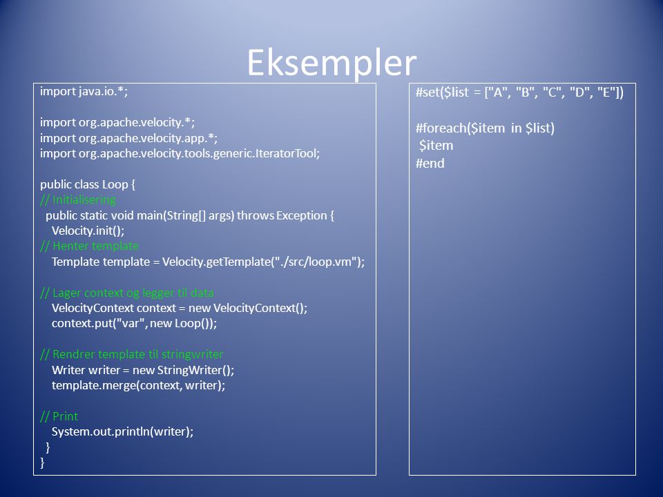 Eksempler import java.io.*; import org.apache.velocity.*; import org.apache.velocity.app.*; import org.apache.velocity.tools.generic.IteratorTool; public class Loop { // Initialisering public static void main(String[] args) throws Exception { Velocity.init(); // Henter template Template template = Velocity.getTemplate( ./src/loop.vm ); // Lager context og legger til data VelocityContext context = new VelocityContext(); context.put( var , new Loop()); // Rendrer template til stringwriter Writer writer = new StringWriter(); template.merge(context, writer); // Print System.out.println(writer); } #set($list = [ A , B , C , D , E ]) #foreach($item in $list) $item #end
