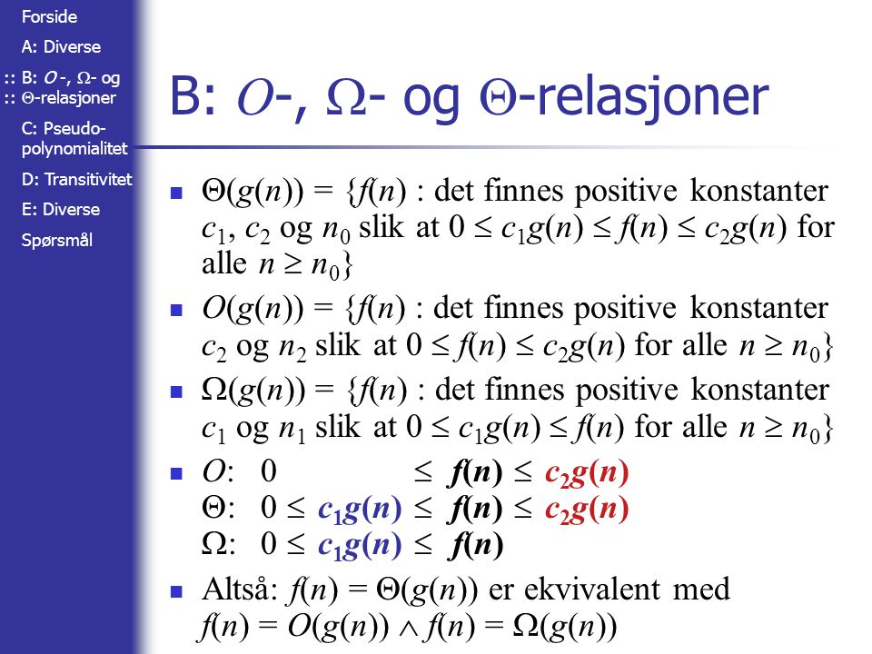 Forside A: Diverse B: O -,  - og  -relasjoner C: Pseudo- polynomialitet D: Transitivitet E: Diverse Spørsmål B: O -,  - og  -relasjoner  (g(n)) = {f(n) : det finnes positive konstanter c 1, c 2 og n 0 slik at 0  c 1 g(n)  f(n)  c 2 g(n) for alle n  n 0 } O(g(n)) = {f(n) : det finnes positive konstanter c 2 og n 2 slik at 0  f(n)  c 2 g(n) for alle n  n 0 }  (g(n)) = {f(n) : det finnes positive konstanter c 1 og n 1 slik at 0  c 1 g(n)  f(n) for alle n  n 0 } O:0  f(n)  c 2 g(n)  :0  c 1 g(n)  f(n)  c 2 g(n)  :0  c 1 g(n)  f(n) Altså: f(n) =  (g(n)) er ekvivalent med f(n) = O(g(n))  f(n) =  (g(n))::