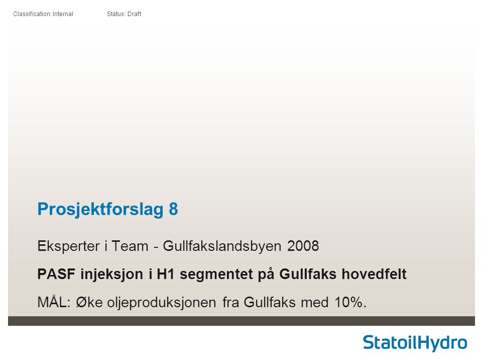 Classification: Internal Status: Draft Prosjektforslag 8 Eksperter i Team - Gullfakslandsbyen 2008 PASF injeksjon i H1 segmentet på Gullfaks hovedfelt MÅL: Øke oljeproduksjonen fra Gullfaks med 10%.