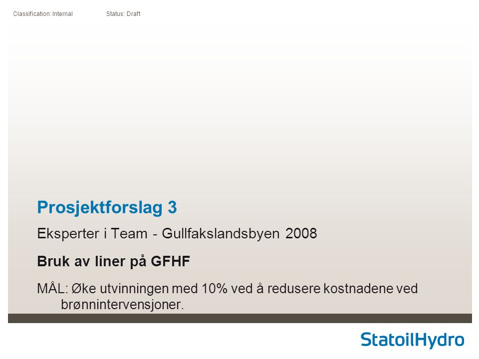 Classification: Internal Status: Draft Prosjektforslag 3 Eksperter i Team - Gullfakslandsbyen 2008 Bruk av liner på GFHF MÅL: Øke utvinningen med 10% ved å redusere kostnadene ved brønnintervensjoner.
