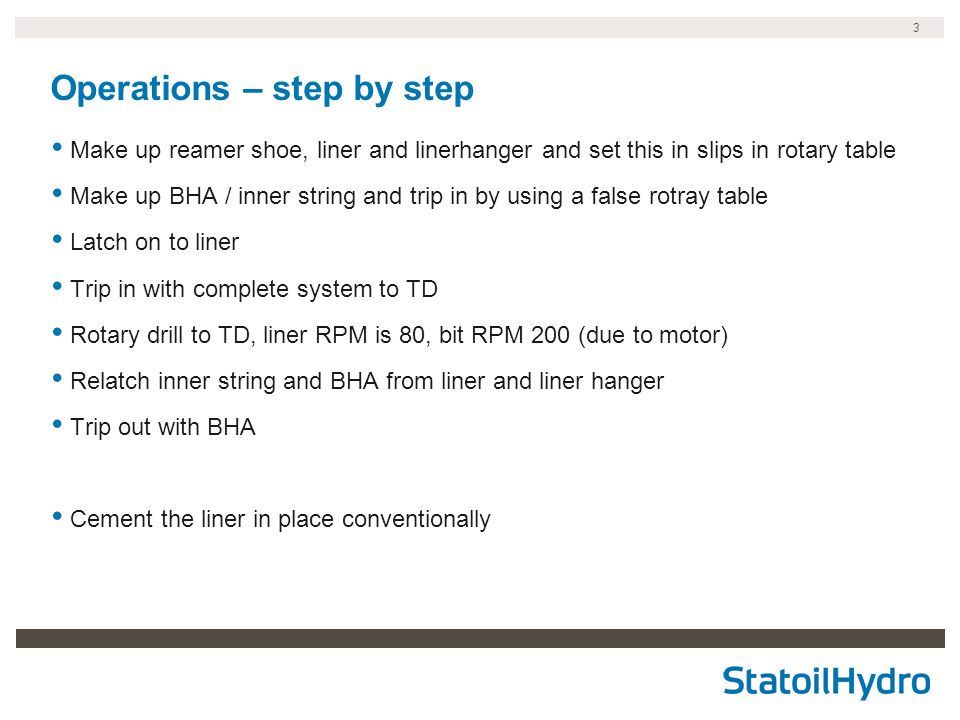 3 Operations – step by step Make up reamer shoe, liner and linerhanger and set this in slips in rotary table Make up BHA / inner string and trip in by using a false rotray table Latch on to liner Trip in with complete system to TD Rotary drill to TD, liner RPM is 80, bit RPM 200 (due to motor) Relatch inner string and BHA from liner and liner hanger Trip out with BHA Cement the liner in place conventionally