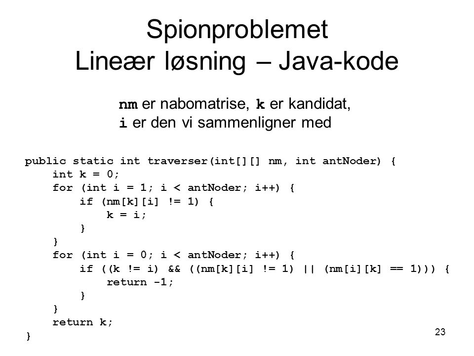 23 Spionproblemet Lineær løsning – Java-kode public static int traverser(int[][] nm, int antNoder) { int k = 0; for (int i = 1; i < antNoder; i++) { if (nm[k][i] != 1) { k = i; } for (int i = 0; i < antNoder; i++) { if ((k != i) && ((nm[k][i] != 1) || (nm[i][k] == 1))) { return -1; } return k; } nm er nabomatrise, k er kandidat, i er den vi sammenligner med