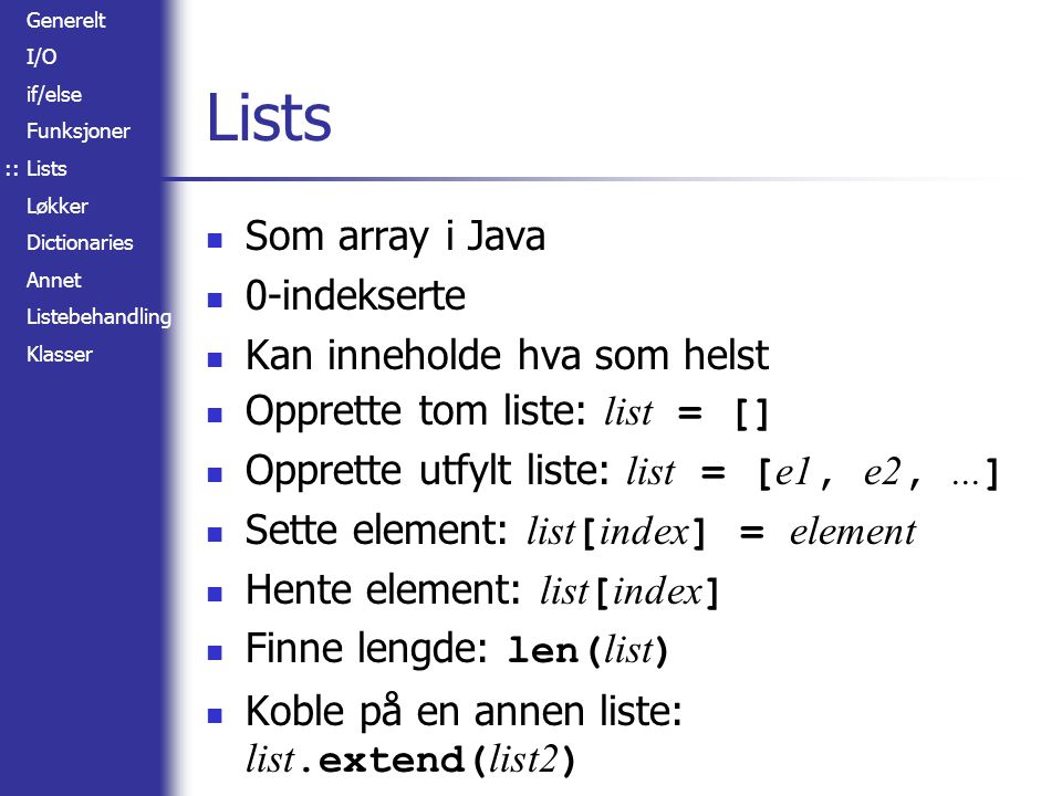 Generelt I/O if/else Funksjoner Lists Løkker Dictionaries Annet Listebehandling Klasser Lists Som array i Java 0-indekserte Kan inneholde hva som helst Opprette tom liste: list = [] Opprette utfylt liste: list = [ e1, e2,...