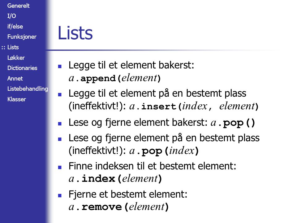 Generelt I/O if/else Funksjoner Lists Løkker Dictionaries Annet Listebehandling Klasser Lists Legge til et element bakerst: a.append( element ) Legge til et element på en bestemt plass (ineffektivt!): a.insert( index, element ) Lese og fjerne element bakerst: a.pop() Lese og fjerne element på en bestemt plass (ineffektivt!): a.pop( index ) Finne indeksen til et bestemt element: a.index( element ) Fjerne et bestemt element: a.remove( element ) ::