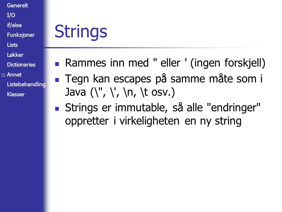 Generelt I/O if/else Funksjoner Lists Løkker Dictionaries Annet Listebehandling Klasser Strings Rammes inn med eller (ingen forskjell) Tegn kan escapes på samme måte som i Java (\ , \ , \n, \t osv.) Strings er immutable, så alle endringer oppretter i virkeligheten en ny string ::
