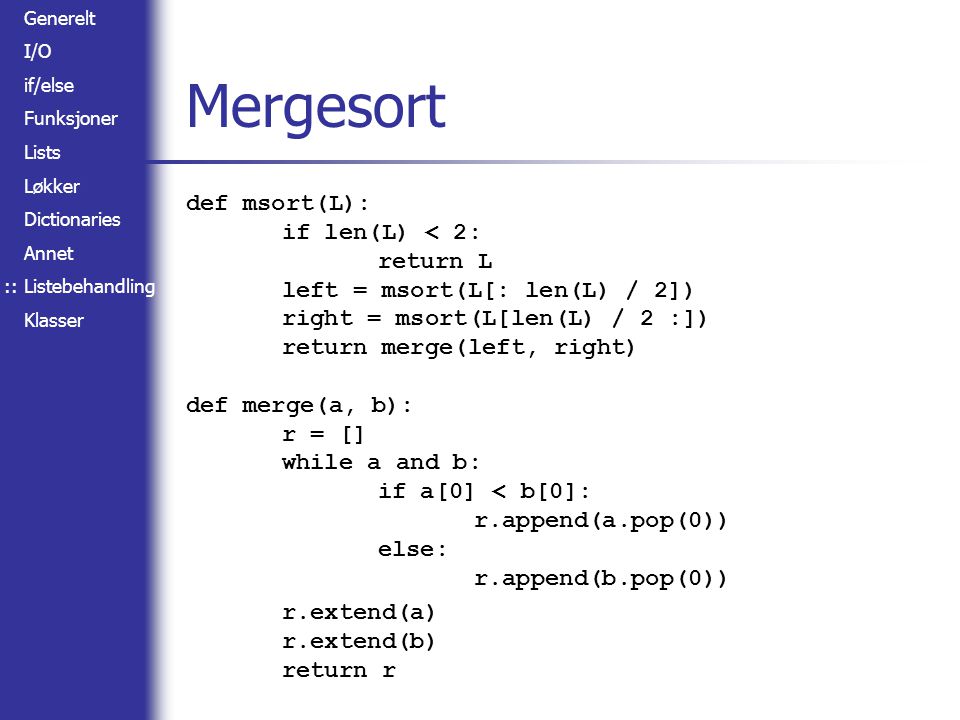 Generelt I/O if/else Funksjoner Lists Løkker Dictionaries Annet Listebehandling Klasser Mergesort def msort(L): if len(L) < 2: return L left = msort(L[: len(L) / 2]) right = msort(L[len(L) / 2 :]) return merge(left, right) def merge(a, b): r = [] while a and b: if a[0] < b[0]: r.append(a.pop(0)) else: r.append(b.pop(0)) r.extend(a) r.extend(b) return r ::