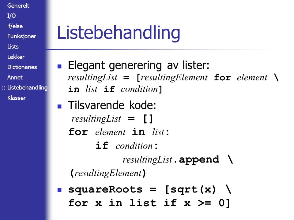 Generelt I/O if/else Funksjoner Lists Løkker Dictionaries Annet Listebehandling Klasser Listebehandling Elegant generering av lister: resultingList = [ resultingElement for element \ in list if condition ] Tilsvarende kode: resultingList = [] for element in list : if condition : resultingList.append \ ( resultingElement ) squareRoots = [sqrt(x) \ for x in list if x >= 0] ::