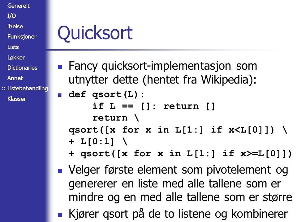 Generelt I/O if/else Funksjoner Lists Løkker Dictionaries Annet Listebehandling Klasser Quicksort Fancy quicksort-implementasjon som utnytter dette (hentet fra Wikipedia): def qsort(L): if L == []: return [] return \ qsort([x for x in L[1:] if x =L[0]]) Velger første element som pivotelement og genererer en liste med alle tallene som er mindre og en med alle tallene som er større Kjører qsort på de to listene og kombinerer ::