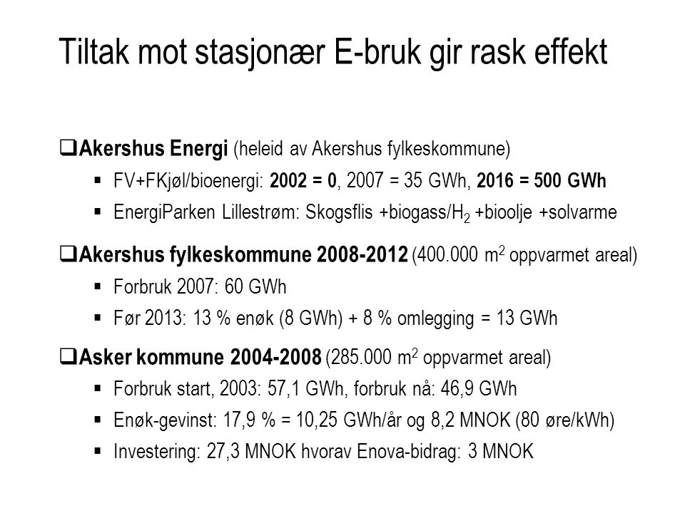 Tiltak mot stasjonær E-bruk gir rask effekt  Akershus Energi (heleid av Akershus fylkeskommune)  FV+FKjøl/bioenergi: 2002 = 0, 2007 = 35 GWh, 2016 = 500 GWh  EnergiParken Lillestrøm: Skogsflis +biogass/H 2 +bioolje +solvarme  Akershus fylkeskommune ( m 2 oppvarmet areal)  Forbruk 2007: 60 GWh  Før 2013: 13 % enøk (8 GWh) + 8 % omlegging = 13 GWh  Asker kommune ( m 2 oppvarmet areal)  Forbruk start, 2003: 57,1 GWh, forbruk nå: 46,9 GWh  Enøk-gevinst: 17,9 % = 10,25 GWh/år og 8,2 MNOK (80 øre/kWh)  Investering: 27,3 MNOK hvorav Enova-bidrag: 3 MNOK
