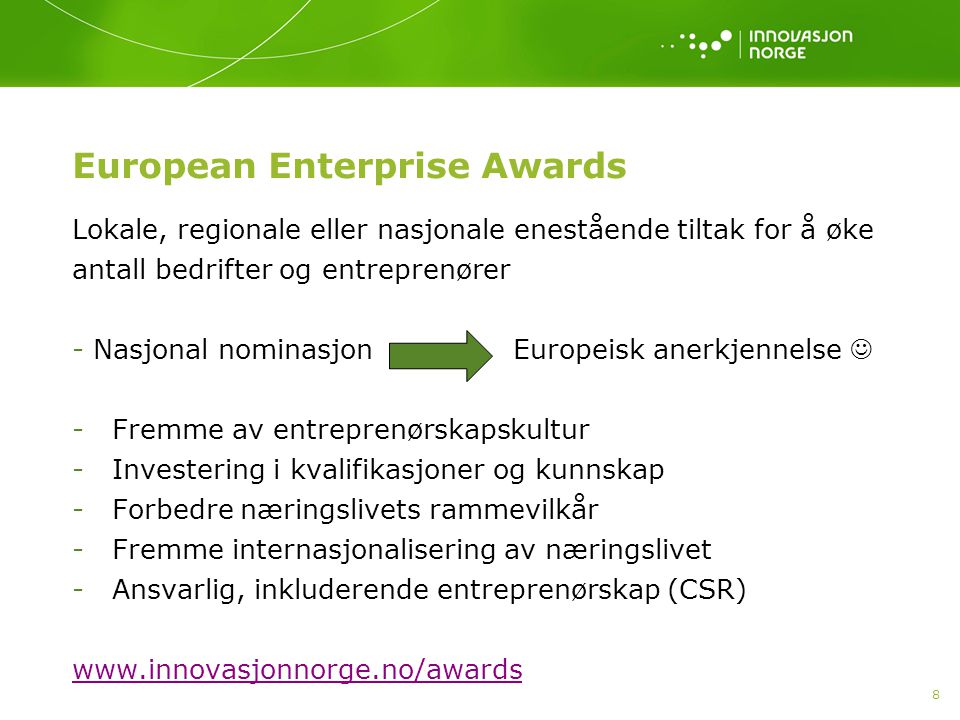 8 European Enterprise Awards Lokale, regionale eller nasjonale enestående tiltak for å øke antall bedrifter og entreprenører - Nasjonal nominasjon Europeisk anerkjennelse - Fremme av entreprenørskapskultur - Investering i kvalifikasjoner og kunnskap - Forbedre næringslivets rammevilkår - Fremme internasjonalisering av næringslivet - Ansvarlig, inkluderende entreprenørskap (CSR)