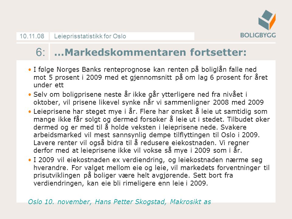 Leieprisstatistikk for Oslo …Markedskommentaren fortsetter: I følge Norges Banks renteprognose kan renten på boliglån falle ned mot 5 prosent i 2009 med et gjennomsnitt på om lag 6 prosent for året under ett Selv om boligprisene neste år ikke går ytterligere ned fra nivået i oktober, vil prisene likevel synke når vi sammenligner 2008 med 2009 Leieprisene har steget mye i år.