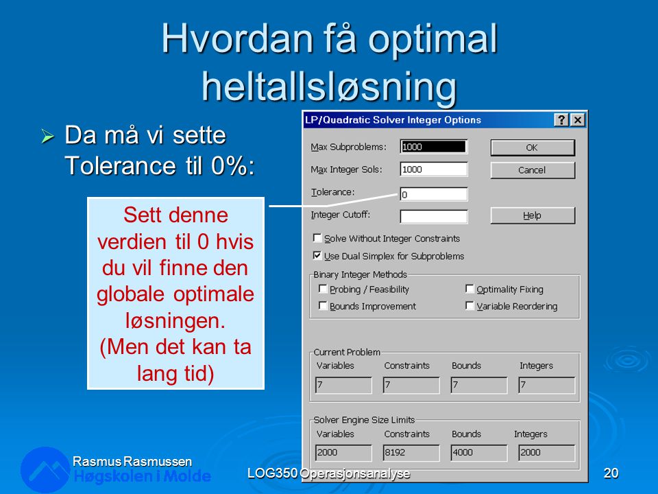 Hvordan få optimal heltallsløsning  Da må vi sette Tolerance til 0%: Rasmus Rasmussen LOG350 Operasjonsanalyse20 Sett denne verdien til 0 hvis du vil finne den globale optimale løsningen.