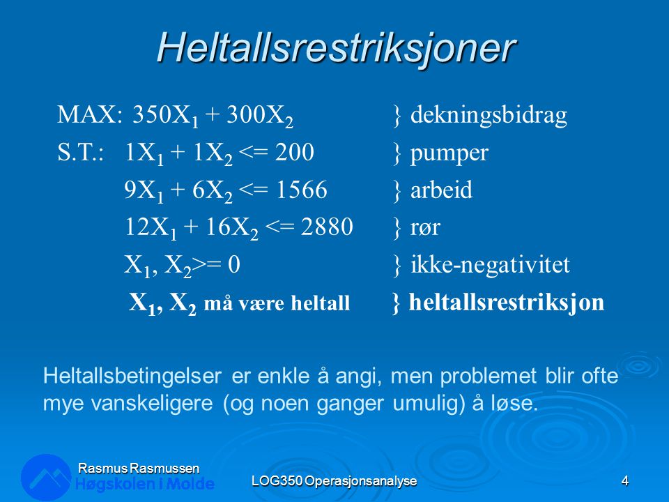 Heltallsrestriksjoner LOG350 Operasjonsanalyse4 Rasmus Rasmussen MAX: 350X X 2 } dekningsbidrag S.T.:1X 1 + 1X 2 <= 200} pumper 9X 1 + 6X 2 <= 1566} arbeid 12X X 2 <= 2880} rør X 1, X 2 >= 0} ikke-negativitet X 1, X 2 må være heltall } heltallsrestriksjon Heltallsbetingelser er enkle å angi, men problemet blir ofte mye vanskeligere (og noen ganger umulig) å løse.