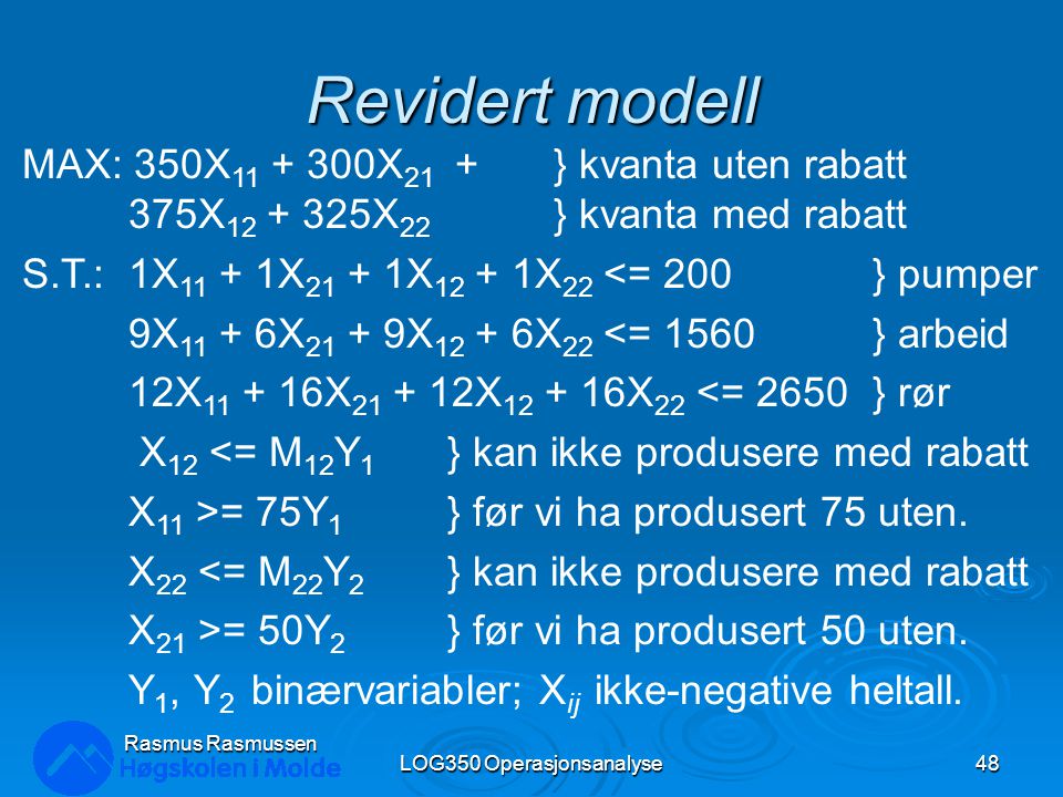 Revidert modell LOG350 Operasjonsanalyse48 Rasmus Rasmussen MAX: 350X X 21 + } kvanta uten rabatt 375X X 22 } kvanta med rabatt S.T.:1X X X X 22 <= 200} pumper 9X X X X 22 <= 1560} arbeid 12X X X X 22 <= 2650} rør X 12 <= M 12 Y 1 } kan ikke produsere med rabatt X 11 >= 75Y 1 } før vi ha produsert 75 uten.