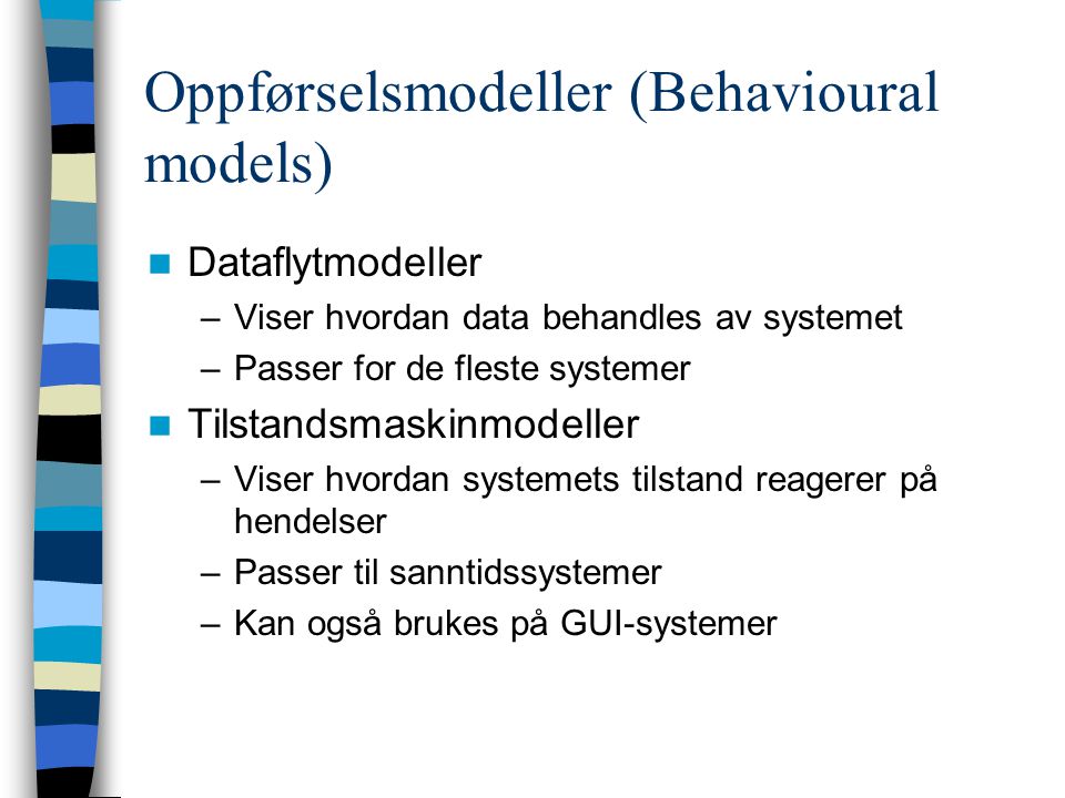 Oppførselsmodeller (Behavioural models) Dataflytmodeller –Viser hvordan data behandles av systemet –Passer for de fleste systemer Tilstandsmaskinmodeller –Viser hvordan systemets tilstand reagerer på hendelser –Passer til sanntidssystemer –Kan også brukes på GUI-systemer