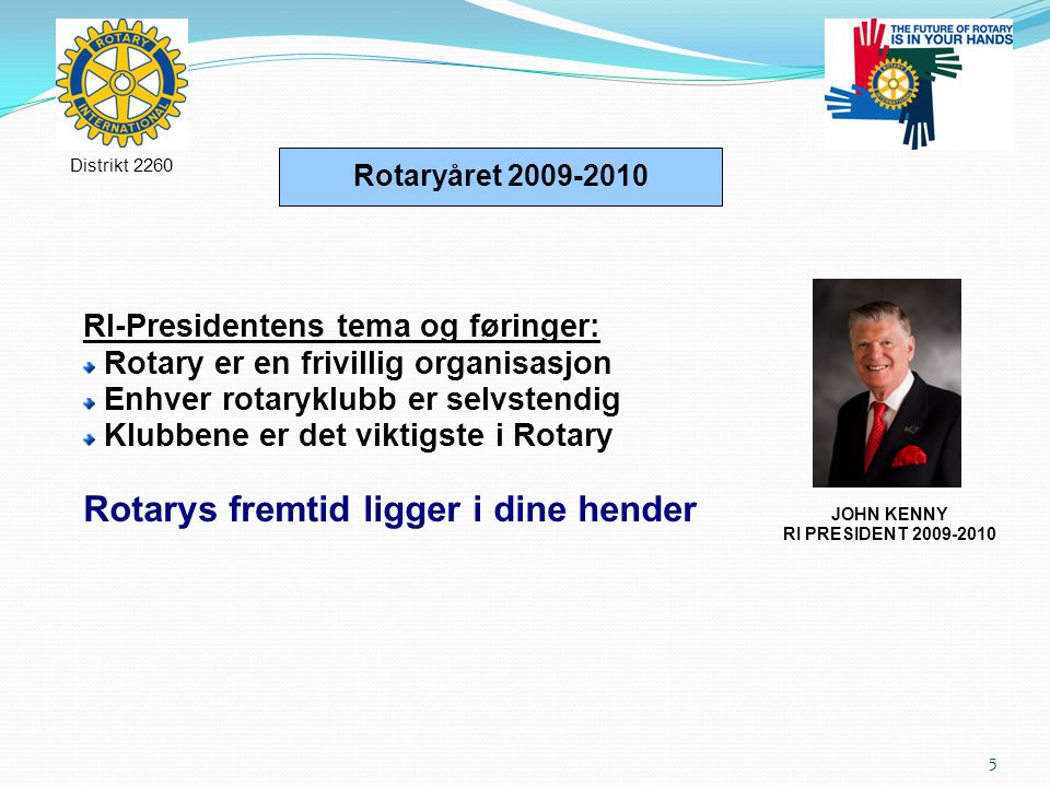 5 Rotaryåret RI-Presidentens tema og føringer: Rotary er en frivillig organisasjon Enhver rotaryklubb er selvstendig Klubbene er det viktigste i Rotary Rotarys fremtid ligger i dine hender Distrikt 2260 JOHN KENNY RI PRESIDENT