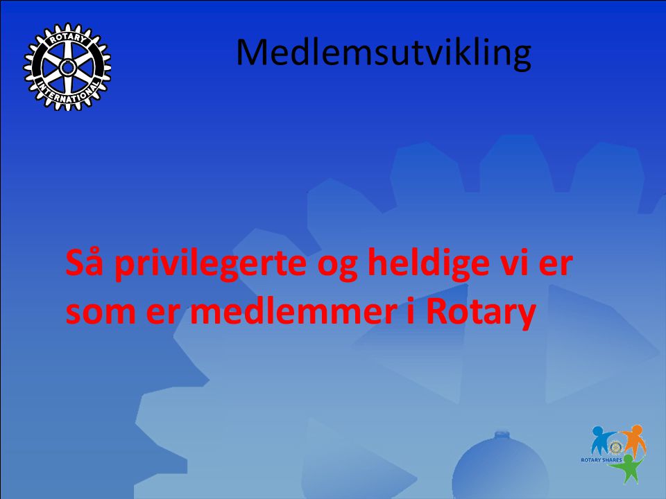 Medlemsutvikling Så privilegerte og heldige vi er som er medlemmer i Rotary