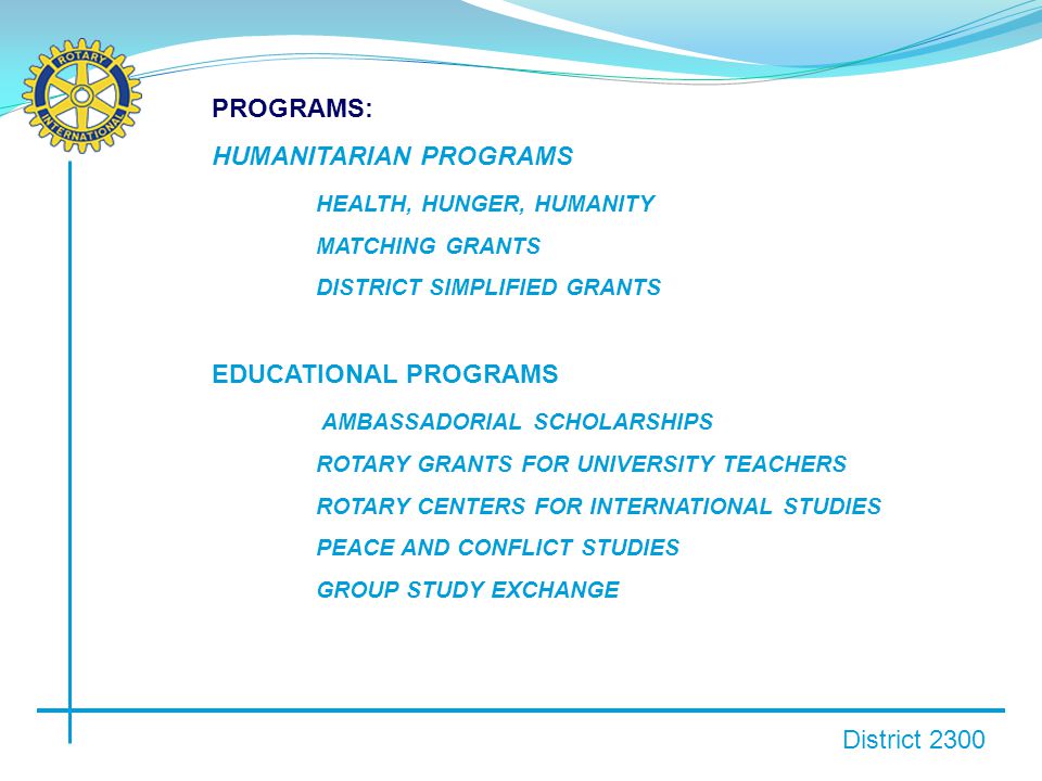 District 2300 PROGRAMS: HUMANITARIAN PROGRAMS HEALTH, HUNGER, HUMANITY MATCHING GRANTS DISTRICT SIMPLIFIED GRANTS EDUCATIONAL PROGRAMS AMBASSADORIAL SCHOLARSHIPS ROTARY GRANTS FOR UNIVERSITY TEACHERS ROTARY CENTERS FOR INTERNATIONAL STUDIES PEACE AND CONFLICT STUDIES GROUP STUDY EXCHANGE