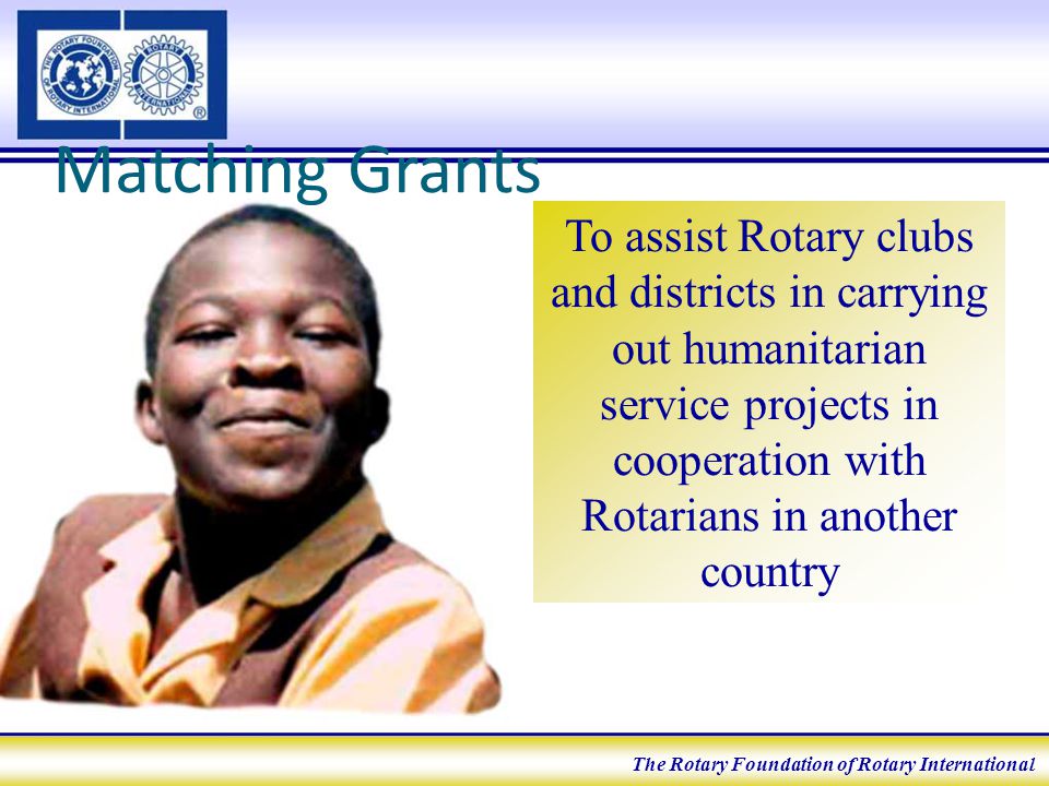 Matching Grants To assist Rotary clubs and districts in carrying out humanitarian service projects in cooperation with Rotarians in another country The Rotary Foundation of Rotary International