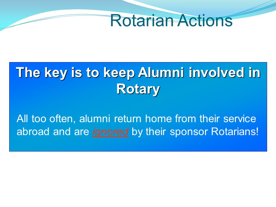 Rotarian Actions The key is to keep Alumni involved in Rotary All too often, alumni return home from their service abroad and are ignored by their sponsor Rotarians!