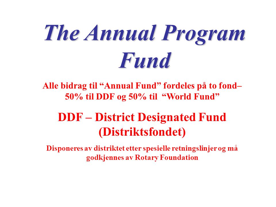 The Annual Program Fund Alle bidrag til Annual Fund fordeles på to fond– 50% til DDF og 50% til World Fund DDF – District Designated Fund (Distriktsfondet) Disponeres av distriktet etter spesielle retningslinjer og må godkjennes av Rotary Foundation
