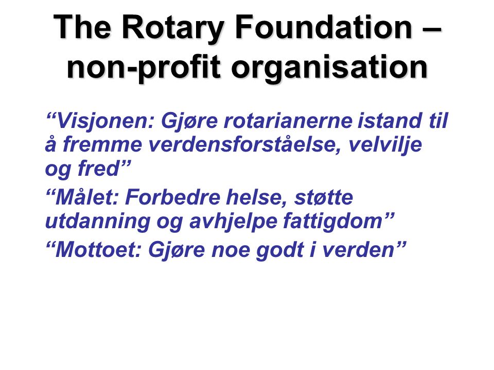 The Rotary Foundation – non-profit organisation Visjonen: Gjøre rotarianerne istand til å fremme verdensforståelse, velvilje og fred Målet: Forbedre helse, støtte utdanning og avhjelpe fattigdom Mottoet: Gjøre noe godt i verden