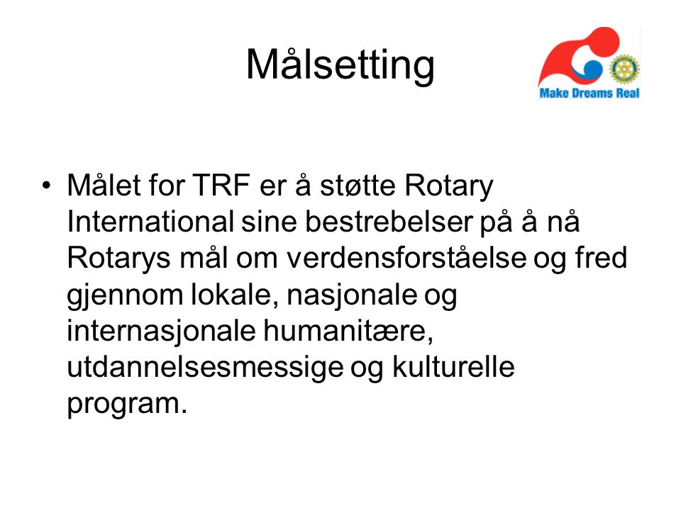 Målsetting Målet for TRF er å støtte Rotary International sine bestrebelser på å nå Rotarys mål om verdensforståelse og fred gjennom lokale, nasjonale og internasjonale humanitære, utdannelsesmessige og kulturelle program.