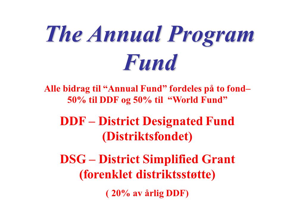 The Annual Program Fund Alle bidrag til Annual Fund fordeles på to fond– 50% til DDF og 50% til World Fund DDF – District Designated Fund (Distriktsfondet) DSG – District Simplified Grant (forenklet distriktsstøtte) ( 20% av årlig DDF)
