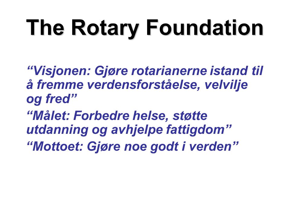 The Rotary Foundation Visjonen: Gjøre rotarianerne istand til å fremme verdensforståelse, velvilje og fred Målet: Forbedre helse, støtte utdanning og avhjelpe fattigdom Mottoet: Gjøre noe godt i verden